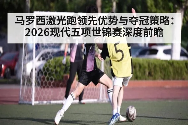 马罗西激光跑领先优势与夺冠策略：2026现代五项世锦赛深度前瞻