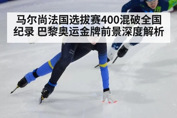 马尔尚法国选拔赛400混破全国纪录 巴黎奥运金牌前景深度解析