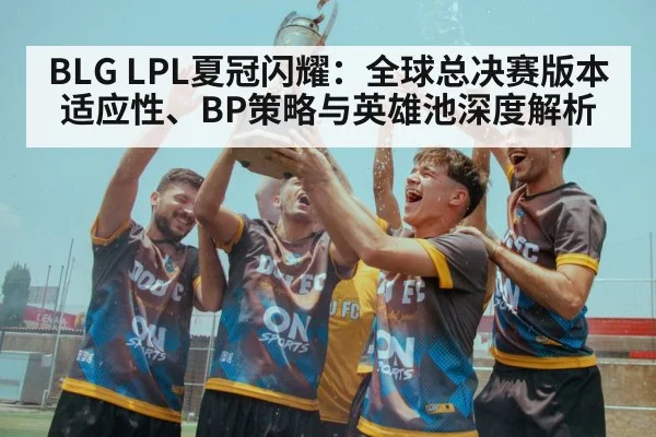 BLG LPL夏冠闪耀：全球总决赛版本适应性、BP策略与英雄池深度解析