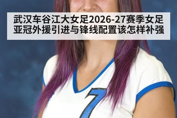 武汉车谷江大女足2026-27赛季女足亚冠外援引进与锋线配置该怎样补强