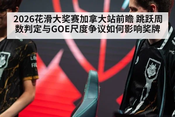 2026花滑大奖赛加拿大站前瞻 跳跃周数判定与GOE尺度争议如何影响奖牌